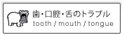 歯・口腔・舌のトラブル tooth / mouth / tongue